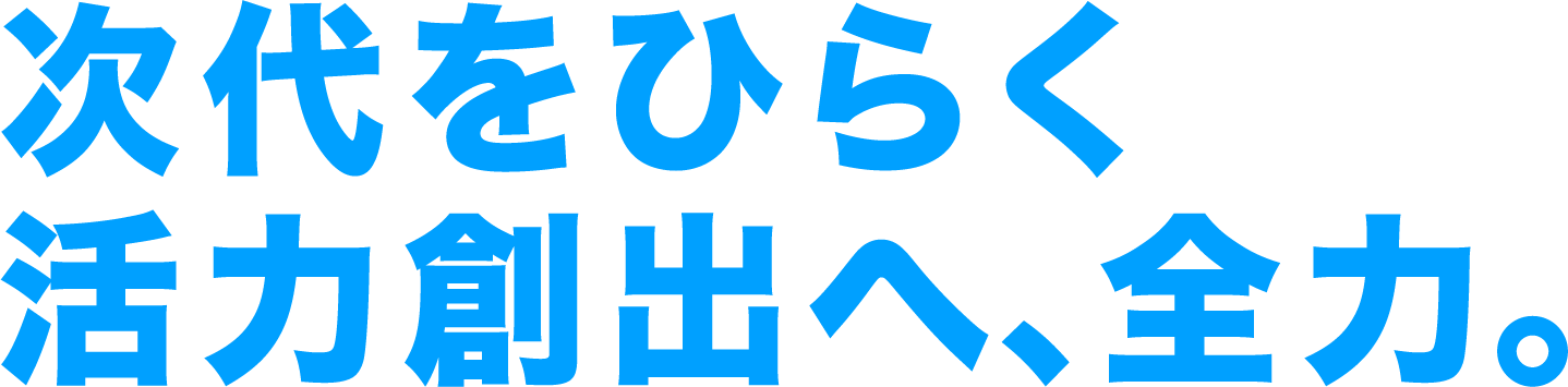 次代をひらく活力創出へ、全力。